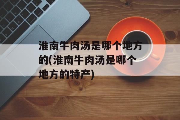 淮南牛肉汤是哪个地方的(淮南牛肉汤是哪个地方的特产)-第1张图片-