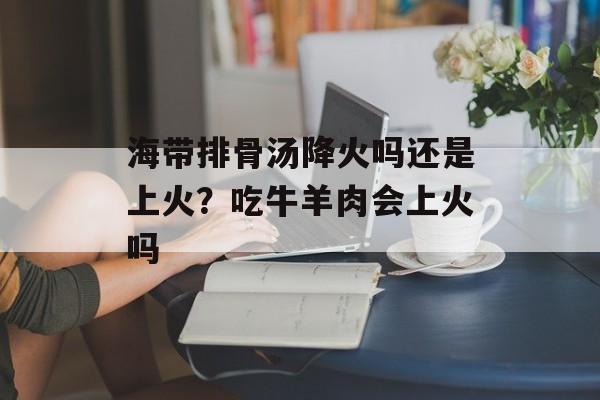 海带排骨汤降火吗还是上火？吃牛羊肉会上火吗-第1张图片-