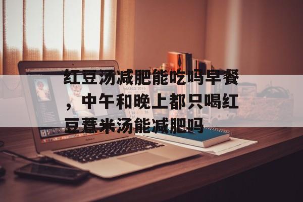 红豆汤减肥能吃吗早餐，中午和晚上都只喝红豆薏米汤能减肥吗-第1张图片-