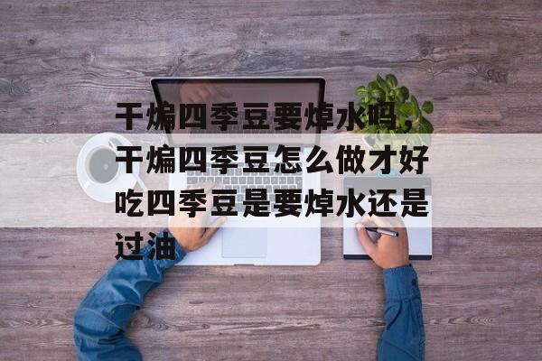 干煸四季豆要焯水吗，干煸四季豆怎么做才好吃四季豆是要焯水还是过油-第1张图片-