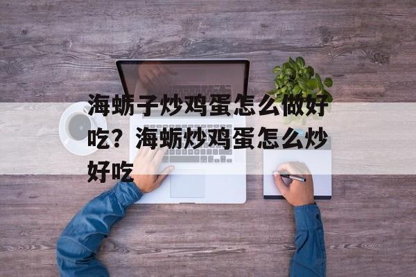 海蛎子炒鸡蛋怎么做好吃？海蛎炒鸡蛋怎么炒好吃-第1张图片-