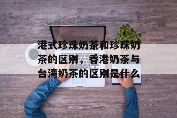 港式珍珠奶茶和珍珠奶茶的区别，香港奶茶与台湾奶茶的区别是什么-第1张图片-