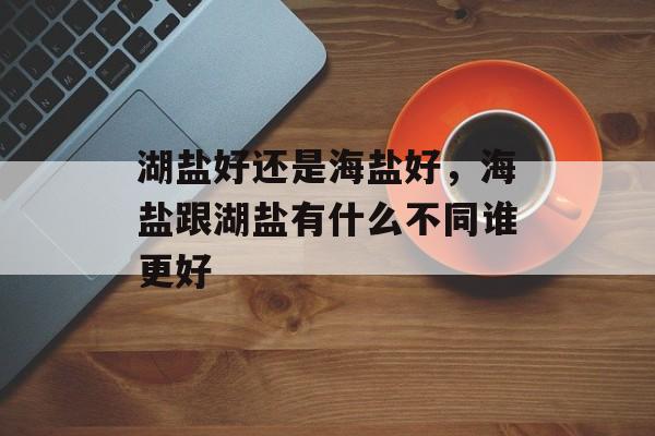 湖盐好还是海盐好，海盐跟湖盐有什么不同谁更好-第1张图片-