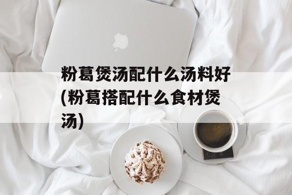 粉葛煲汤配什么汤料好(粉葛搭配什么食材煲汤)-第1张图片-
