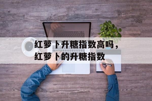 红萝卜升糖指数高吗，红萝卜的升糖指数-第1张图片-