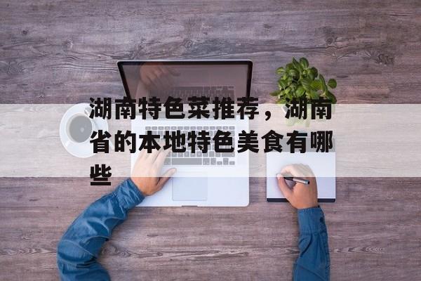 湖南特色菜推荐，湖南省的本地特色美食有哪些-第1张图片-