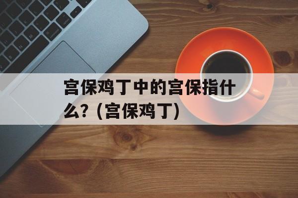 宫保鸡丁中的宫保指什么？(宫保鸡丁)-第1张图片-
