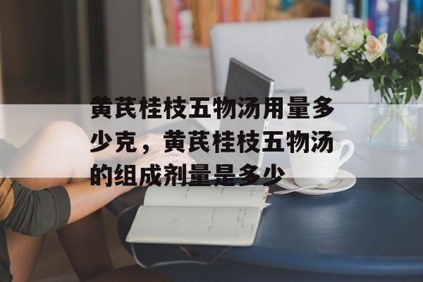 黄芪桂枝五物汤用量多少克，黄芪桂枝五物汤的组成剂量是多少-第1张图片-