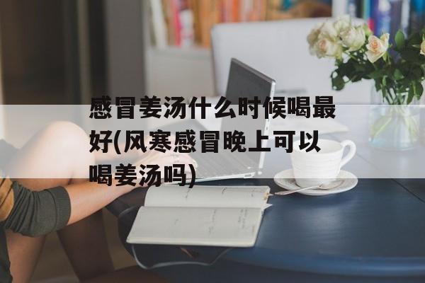 感冒姜汤什么时候喝最好(风寒感冒晚上可以喝姜汤吗)-第1张图片-
