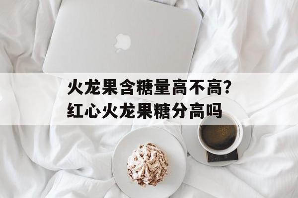 火龙果含糖量高不高？红心火龙果糖分高吗-第1张图片-