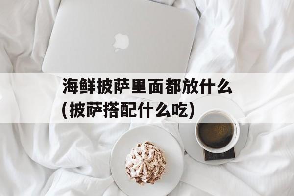 海鲜披萨里面都放什么(披萨搭配什么吃)-第1张图片-