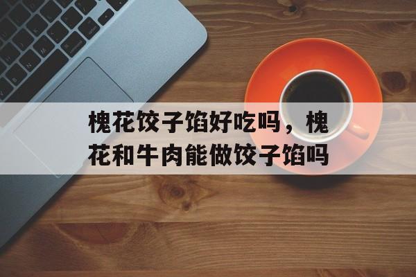槐花饺子馅好吃吗，槐花和牛肉能做饺子馅吗-第1张图片-