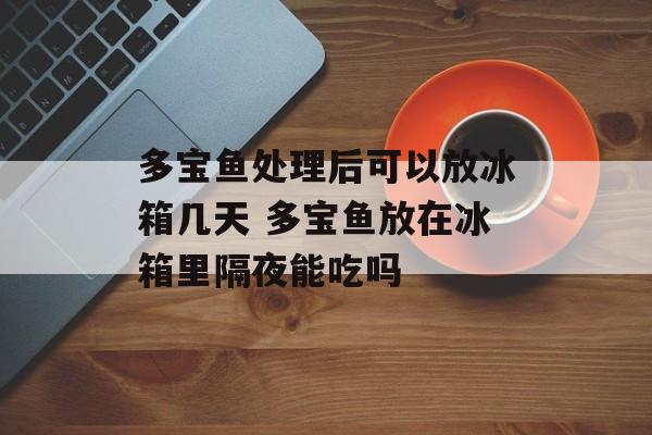 多宝鱼处理后可以放冰箱几天 多宝鱼放在冰箱里隔夜能吃吗-第1张图片-
