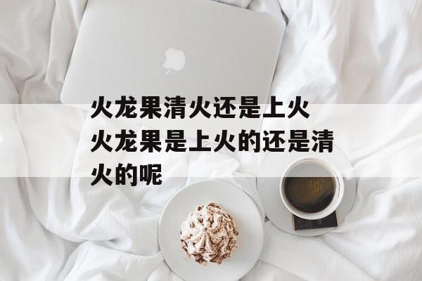 火龙果清火还是上火 火龙果是上火的还是清火的呢-第1张图片-