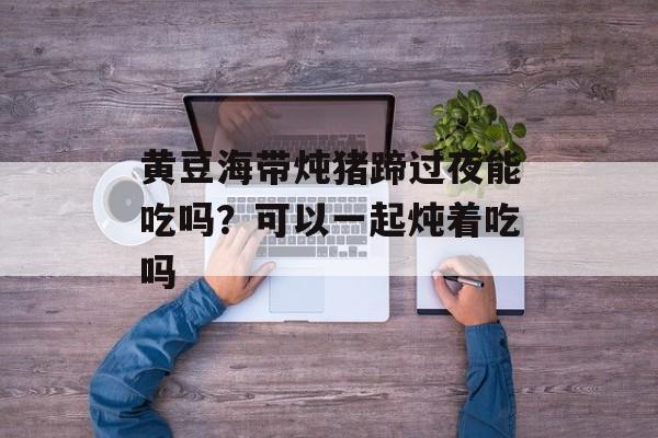 黄豆海带炖猪蹄过夜能吃吗？可以一起炖着吃吗-第1张图片-