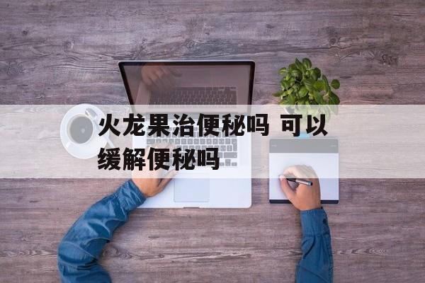 火龙果治便秘吗 可以缓解便秘吗-第1张图片-