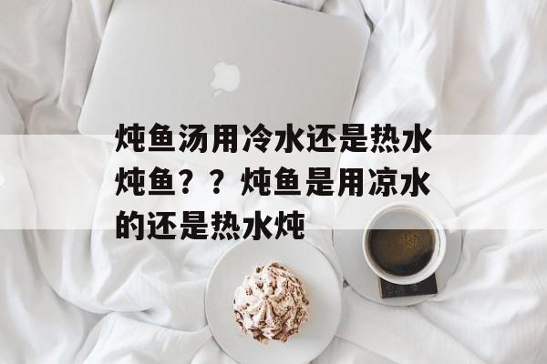 炖鱼汤用冷水还是热水炖鱼？？炖鱼是用凉水的还是热水炖-第1张图片-