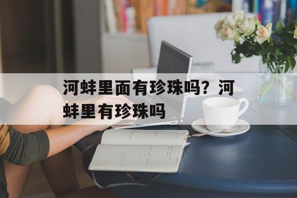 河蚌里面有珍珠吗？河蚌里有珍珠吗-第1张图片-