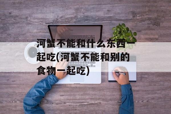 河蟹不能和什么东西一起吃(河蟹不能和别的食物一起吃)-第1张图片-