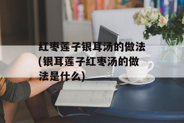 红枣莲子银耳汤的做法(银耳莲子红枣汤的做法是什么)-第1张图片-