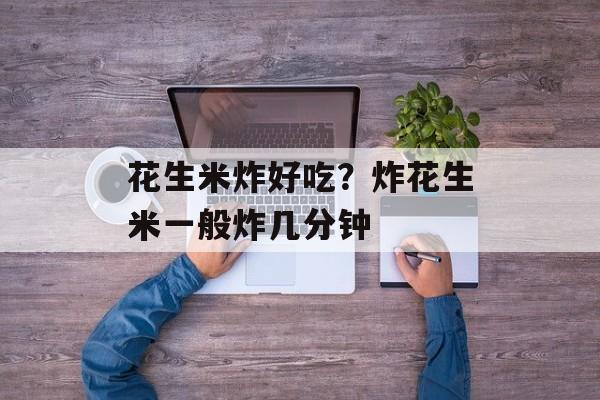 花生米炸好吃？炸花生米一般炸几分钟-第1张图片-