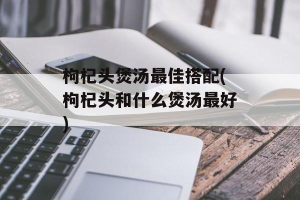 枸杞头煲汤最佳搭配(枸杞头和什么煲汤最好)-第1张图片-