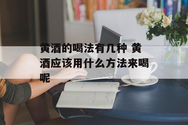 黄酒的喝法有几种 黄酒应该用什么方法来喝呢-第1张图片-