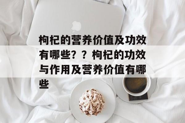 枸杞的营养价值及功效有哪些？？枸杞的功效与作用及营养价值有哪些-第1张图片-