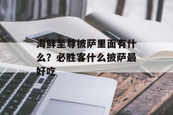 海鲜至尊披萨里面有什么？必胜客什么披萨最好吃-第1张图片-