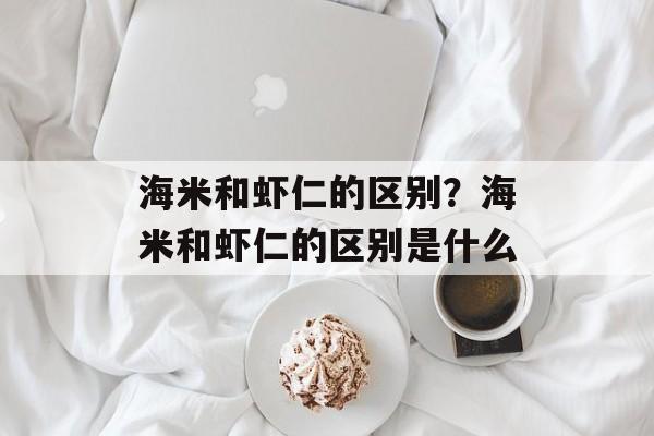 海米和虾仁的区别？海米和虾仁的区别是什么-第1张图片-