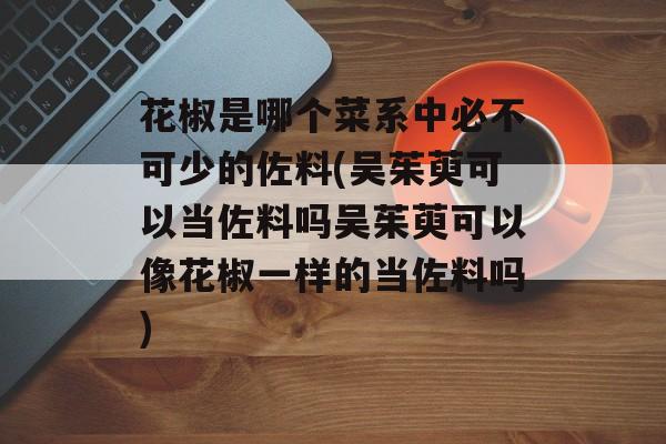 花椒是哪个菜系中必不可少的佐料(吴茱萸可以当佐料吗吴茱萸可以像花椒一样的当佐料吗)-第1张图片-