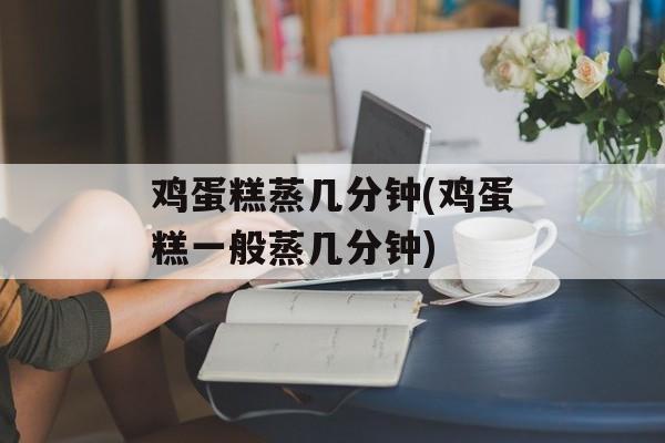 鸡蛋糕蒸几分钟(鸡蛋糕一般蒸几分钟)-第1张图片-