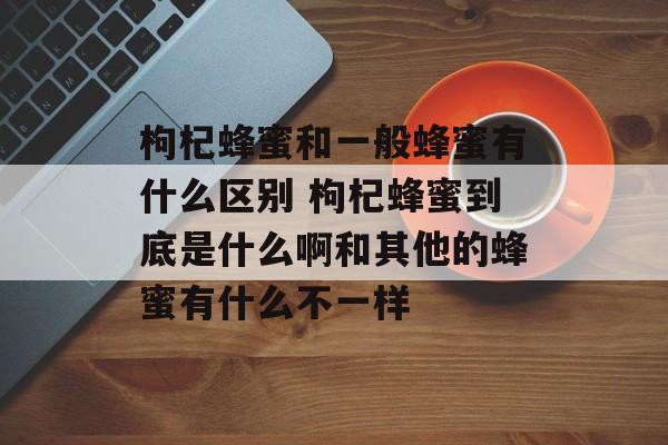 枸杞蜂蜜和一般蜂蜜有什么区别 枸杞蜂蜜到底是什么啊和其他的蜂蜜有什么不一样-第1张图片-