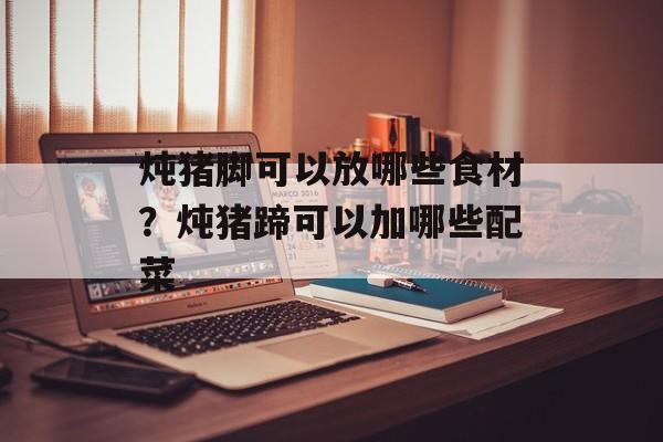 炖猪脚可以放哪些食材？炖猪蹄可以加哪些配菜-第1张图片-