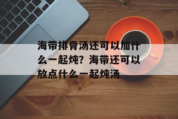 海带排骨汤还可以加什么一起炖？海带还可以放点什么一起炖汤-第1张图片-