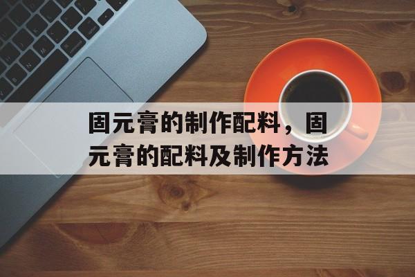 固元膏的制作配料，固元膏的配料及制作方法-第1张图片-