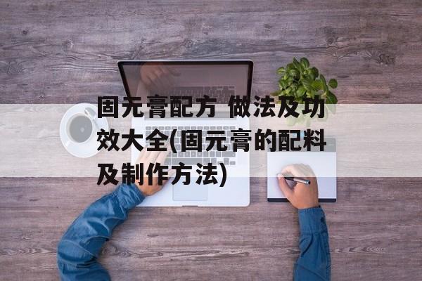 固元膏配方 做法及功效大全(固元膏的配料及制作方法)-第1张图片-