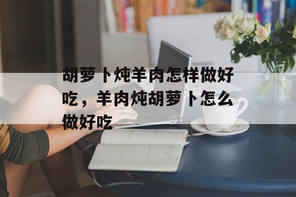 胡萝卜炖羊肉怎样做好吃，羊肉炖胡萝卜怎么做好吃-第1张图片-