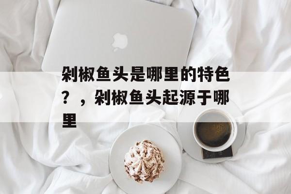 剁椒鱼头是哪里的特色？，剁椒鱼头起源于哪里-第1张图片-