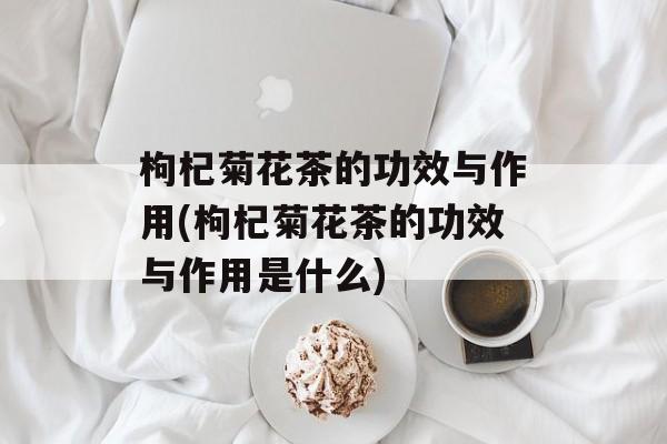 枸杞菊花茶的功效与作用(枸杞菊花茶的功效与作用是什么)-第1张图片-