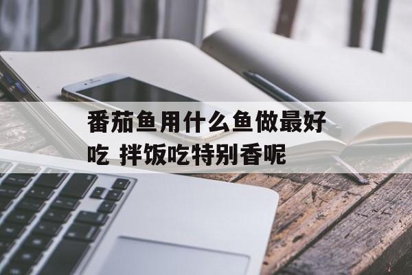 番茄鱼用什么鱼做最好吃 拌饭吃特别香呢-第1张图片-