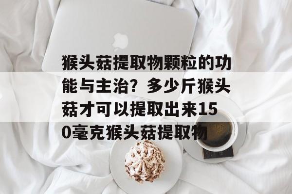 猴头菇提取物颗粒的功能与主治？多少斤猴头菇才可以提取出来150毫克猴头菇提取物-第1张图片-