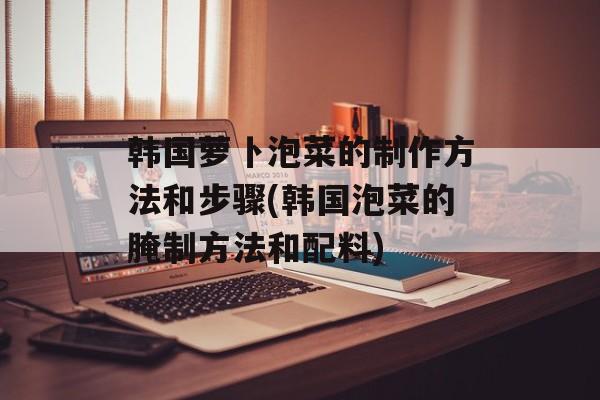 韩国萝卜泡菜的制作方法和步骤(韩国泡菜的腌制方法和配料)-第1张图片-