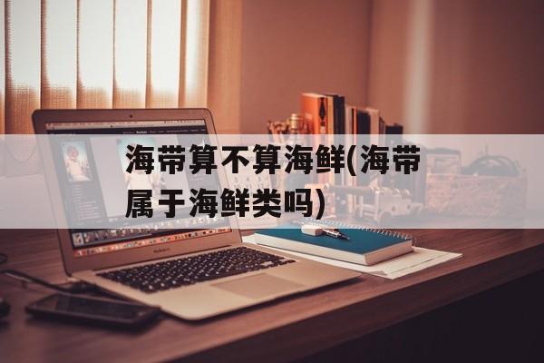 海带算不算海鲜(海带属于海鲜类吗)-第1张图片-