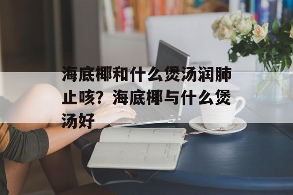 海底椰和什么煲汤润肺止咳？海底椰与什么煲汤好-第1张图片-