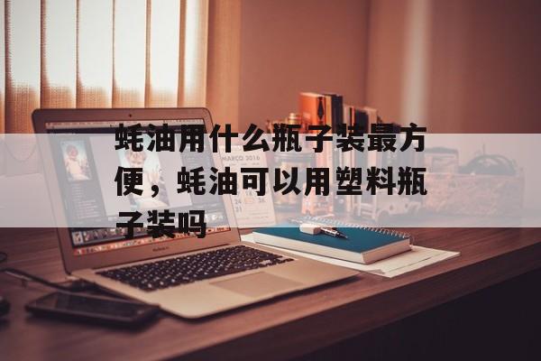 蚝油用什么瓶子装最方便，蚝油可以用塑料瓶子装吗-第1张图片-