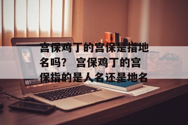 宫保鸡丁的宫保是指地名吗？ 宫保鸡丁的宫保指的是人名还是地名-第1张图片-