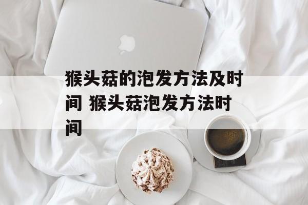 猴头菇的泡发方法及时间 猴头菇泡发方法时间-第1张图片-