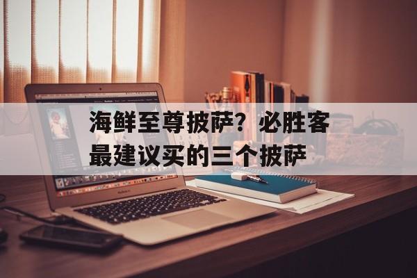 海鲜至尊披萨？必胜客最建议买的三个披萨-第1张图片-