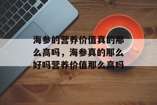 海参的营养价值真的那么高吗，海参真的那么好吗营养价值那么高吗-第1张图片-